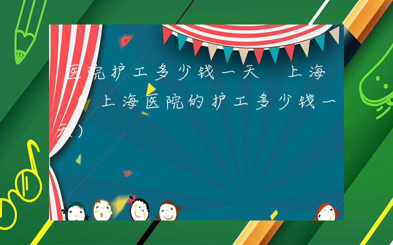 医院护工多少钱一天 上海 (上海医院的护工多少钱一天)